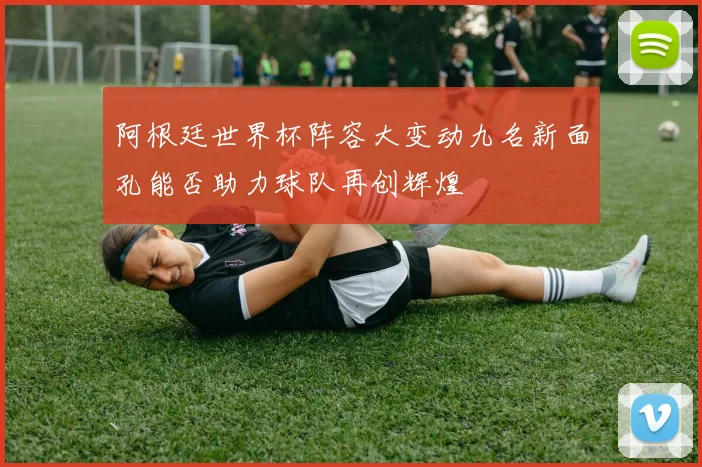 阿根廷世界杯阵容大变动九名新面孔能否助力球队再创辉煌